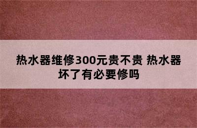 热水器维修300元贵不贵 热水器坏了有必要修吗